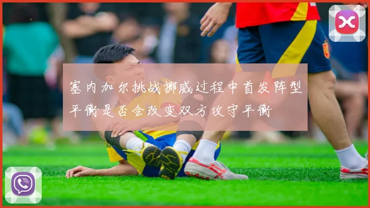 塞内加尔挑战挪威过程中首发阵型平衡是否会改变双方攻守平衡