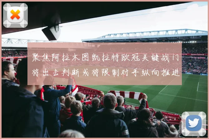 聚焦阿拉木图凯拉特欧冠关键战门将出击判断或将限制对手纵向推进