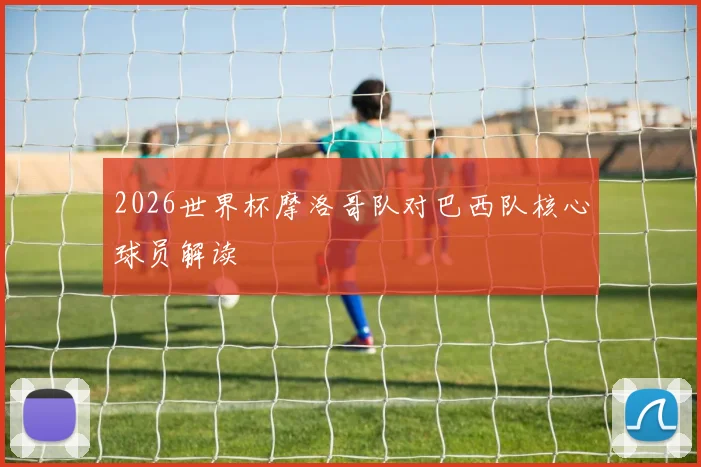2026世界杯摩洛哥队对巴西队核心球员解读