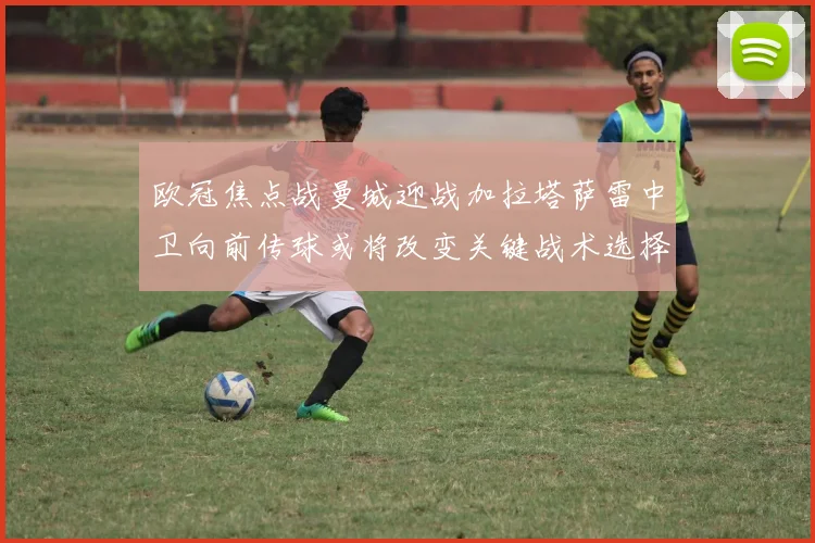 欧冠焦点战曼城迎战加拉塔萨雷中卫向前传球或将改变关键战术选择