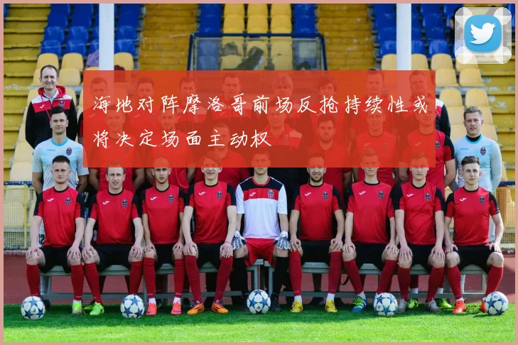 海地对阵摩洛哥前场反抢持续性或将决定场面主动权