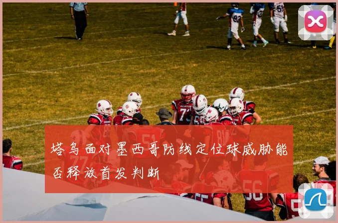 塔乌面对墨西哥防线定位球威胁能否释放首发判断