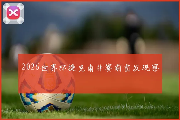 2026世界杯捷克南非赛前首发观察