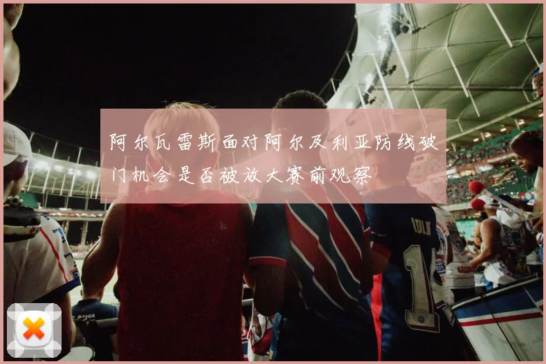阿尔瓦雷斯面对阿尔及利亚防线破门机会是否被放大赛前观察