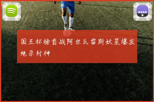 国王杯榜首战阿尔瓦雷斯妖星爆发绝杀封神