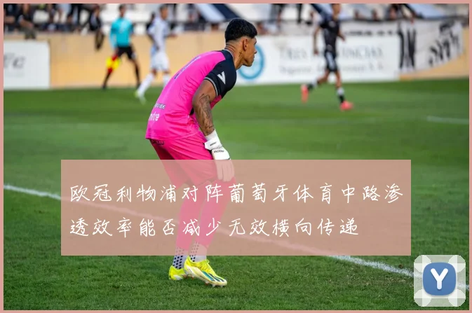 欧冠利物浦对阵葡萄牙体育中路渗透效率能否减少无效横向传递