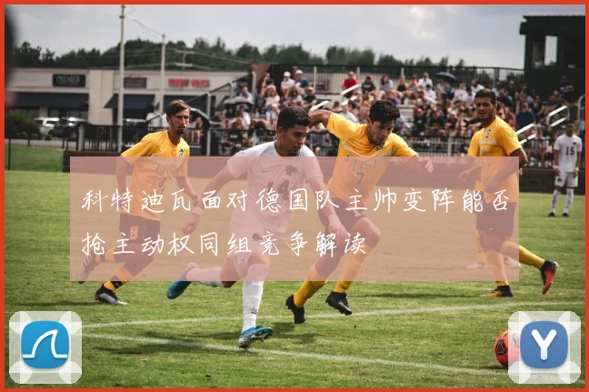 科特迪瓦面对德国队主帅变阵能否抢主动权同组竞争解读