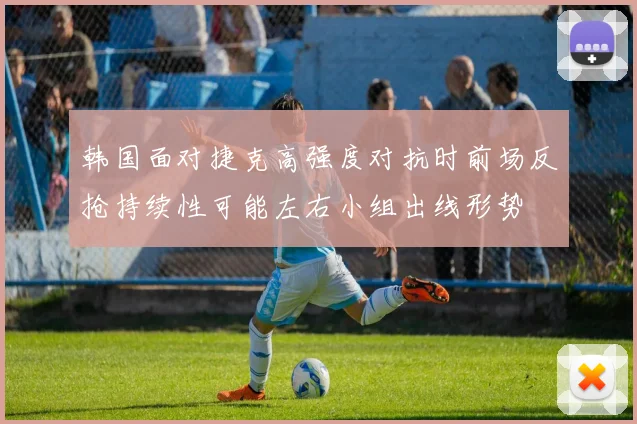 韩国面对捷克高强度对抗时前场反抢持续性可能左右小组出线形势