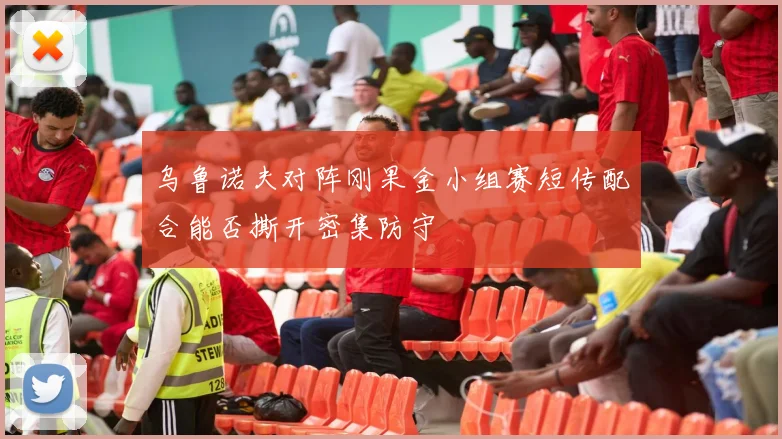 乌鲁诺夫对阵刚果金小组赛短传配合能否撕开密集防守