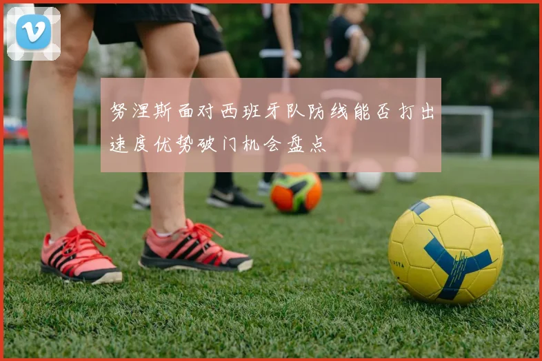 努涅斯面对西班牙队防线能否打出速度优势破门机会盘点