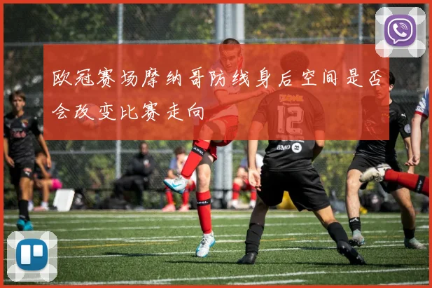 欧冠赛场摩纳哥防线身后空间是否会改变比赛走向