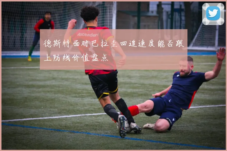 德斯特面对巴拉圭回追速度能否跟上防线价值盘点