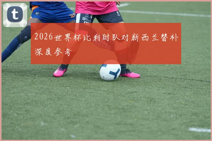 2026世界杯比利时队对新西兰替补深度参考
