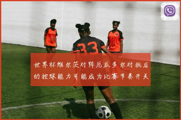 世界杯维尔茨对阵厄瓜多尔对抗后的控球能力可能成为比赛节奏开关