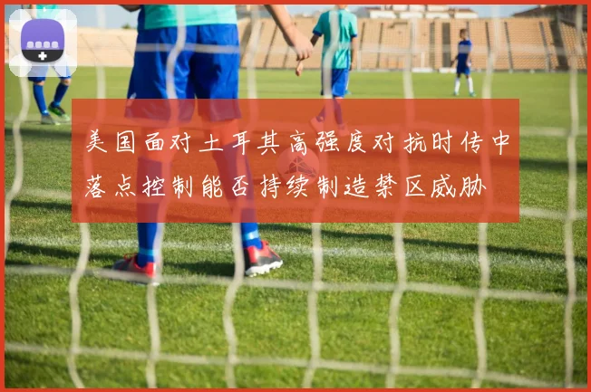 美国面对土耳其高强度对抗时传中落点控制能否持续制造禁区威胁