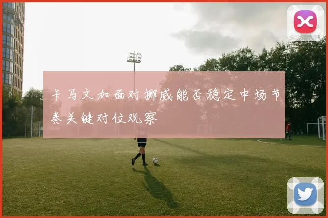 卡马文加面对挪威能否稳定中场节奏关键对位观察