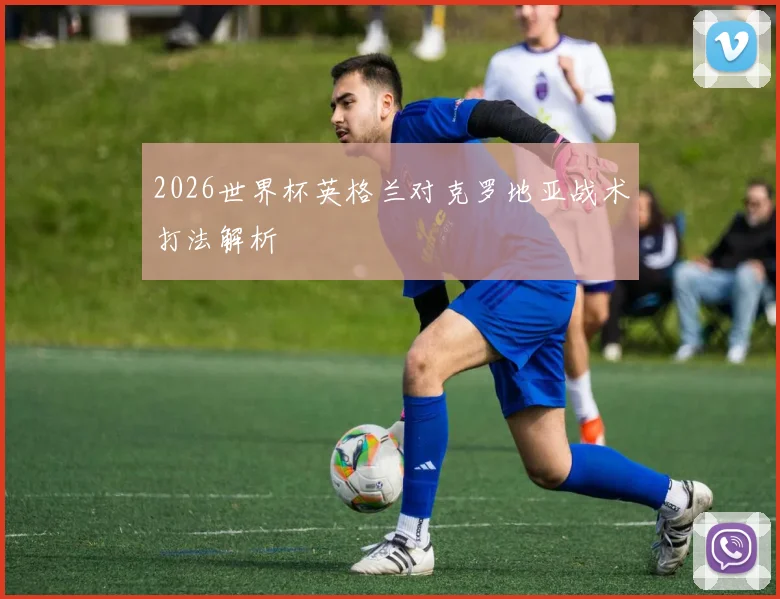 2026世界杯英格兰对克罗地亚战术打法解析