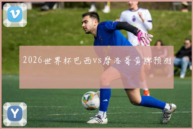 2026世界杯巴西vs摩洛哥黄牌预测
