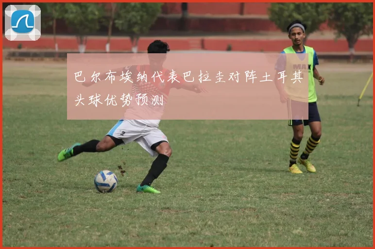 巴尔布埃纳代表巴拉圭对阵土耳其头球优势预测