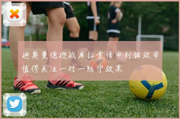 迪奥曼德迎战库拉索传中封堵效率值得关注一对一防守效果