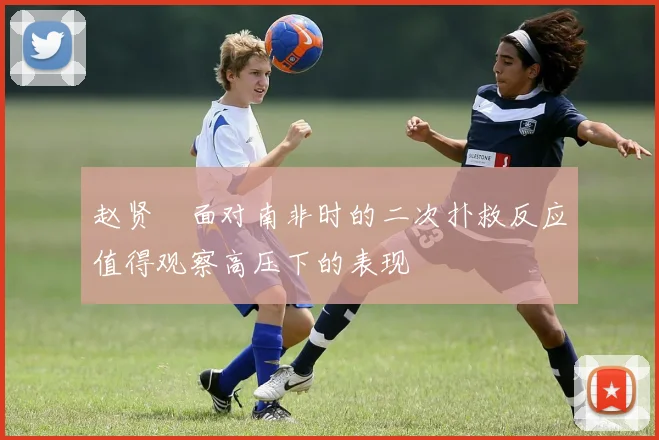 赵贤祐面对南非时的二次扑救反应值得观察高压下的表现