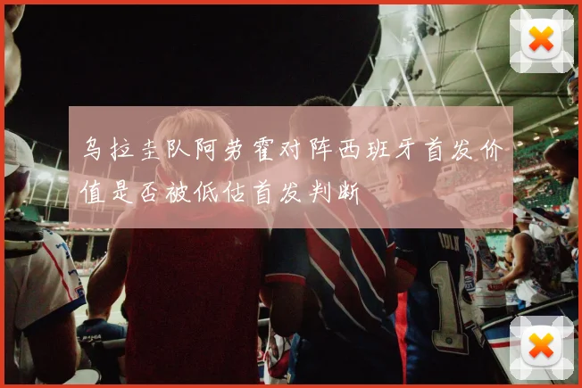 乌拉圭队阿劳霍对阵西班牙首发价值是否被低估首发判断