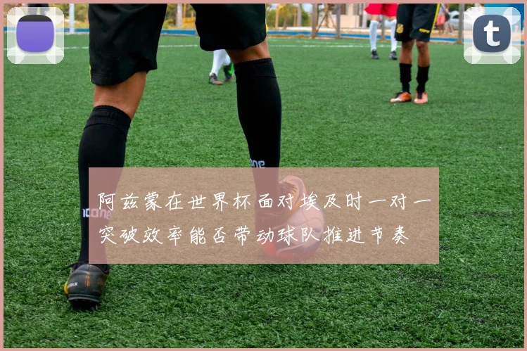 阿兹蒙在世界杯面对埃及时一对一突破效率能否带动球队推进节奏