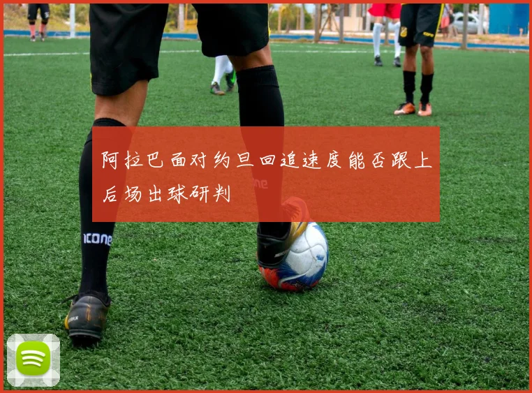 阿拉巴面对约旦回追速度能否跟上后场出球研判