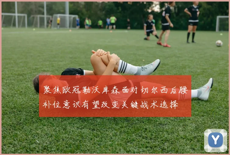 聚焦欧冠勒沃库森面对切尔西后腰补位意识有望改变关键战术选择