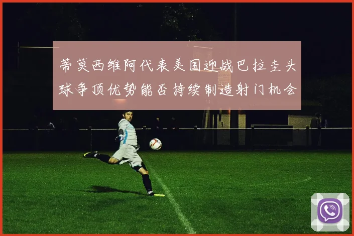 蒂莫西维阿代表美国迎战巴拉圭头球争顶优势能否持续制造射门机会