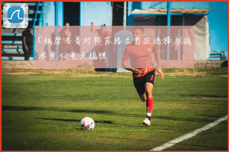 C组摩洛哥对阵苏格兰首发选择与战术重心重点梳理
