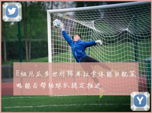 E组厄瓜多尔对阵库拉索体能分配策略能否帮助球队稳定推进