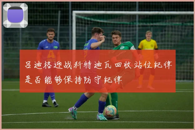 吕迪格迎战科特迪瓦回收站位纪律是否能够保持防守纪律