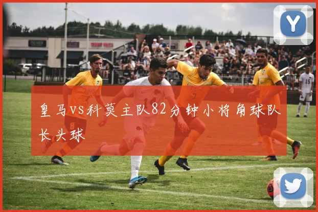 皇马vs科莫主队82分钟小将角球队长头球
