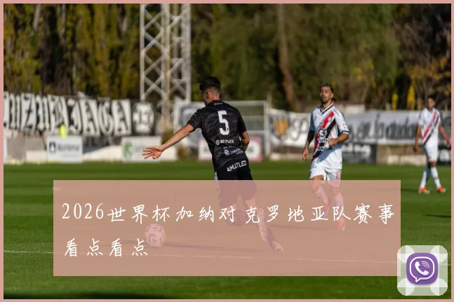 2026世界杯加纳对克罗地亚队赛事看点看点