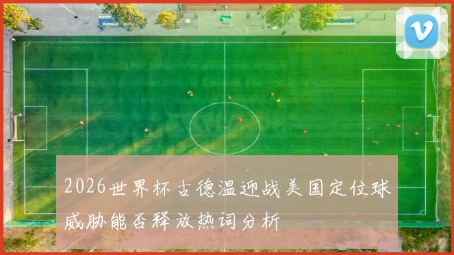 2026世界杯古德温迎战美国定位球威胁能否释放热词分析