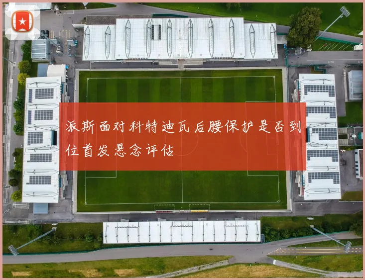 派斯面对科特迪瓦后腰保护是否到位首发悬念评估