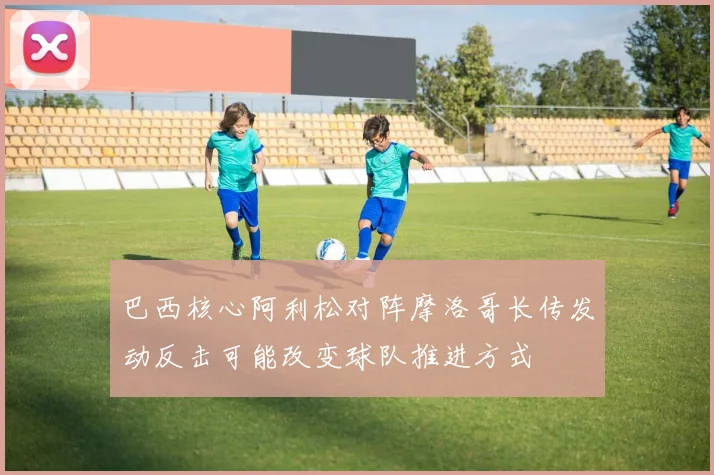 巴西核心阿利松对阵摩洛哥长传发动反击可能改变球队推进方式
