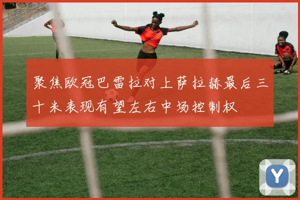聚焦欧冠巴雷拉对上萨拉赫最后三十米表现有望左右中场控制权