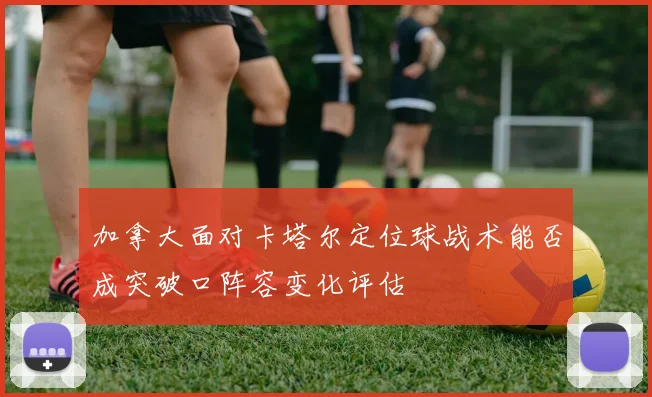 加拿大面对卡塔尔定位球战术能否成突破口阵容变化评估