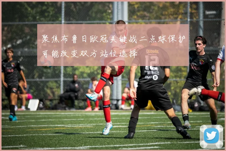 聚焦布鲁日欧冠关键战二点球保护可能改变双方站位选择