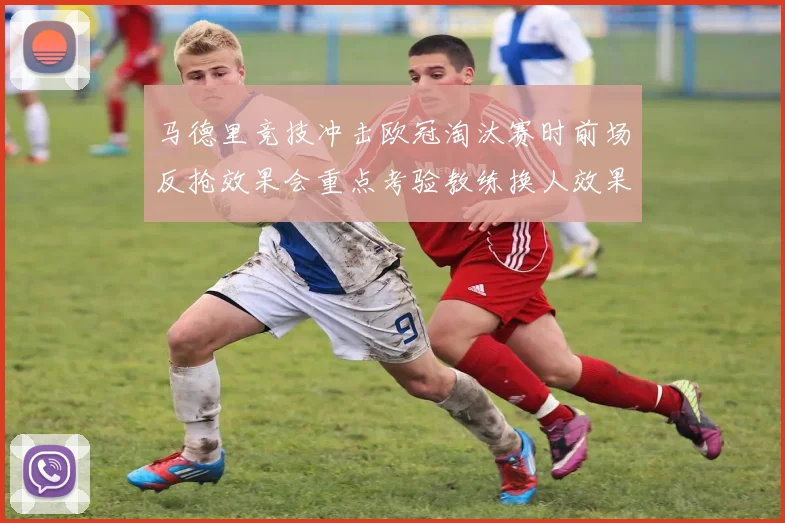 马德里竞技冲击欧冠淘汰赛时前场反抢效果会重点考验教练换人效果