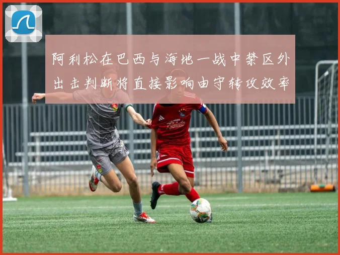 阿利松在巴西与海地一战中禁区外出击判断将直接影响由守转攻效率