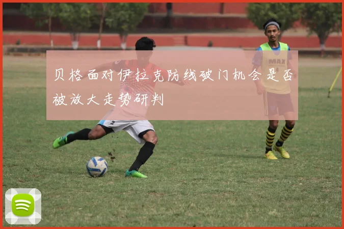 贝格面对伊拉克防线破门机会是否被放大走势研判