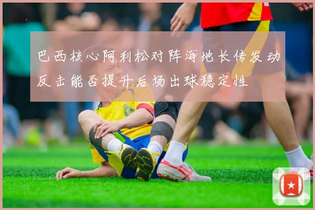 巴西核心阿利松对阵海地长传发动反击能否提升后场出球稳定性