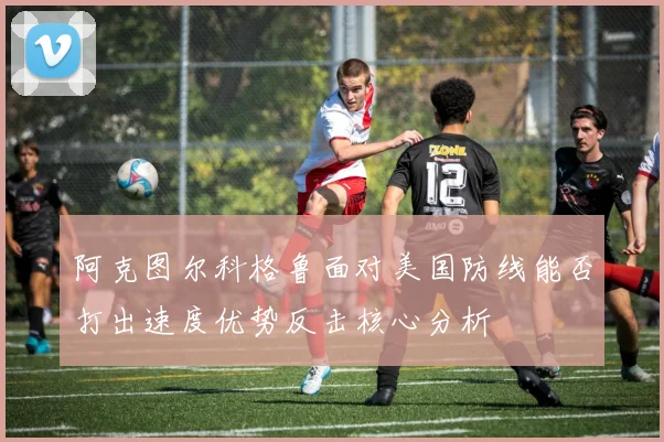 阿克图尔科格鲁面对美国防线能否打出速度优势反击核心分析