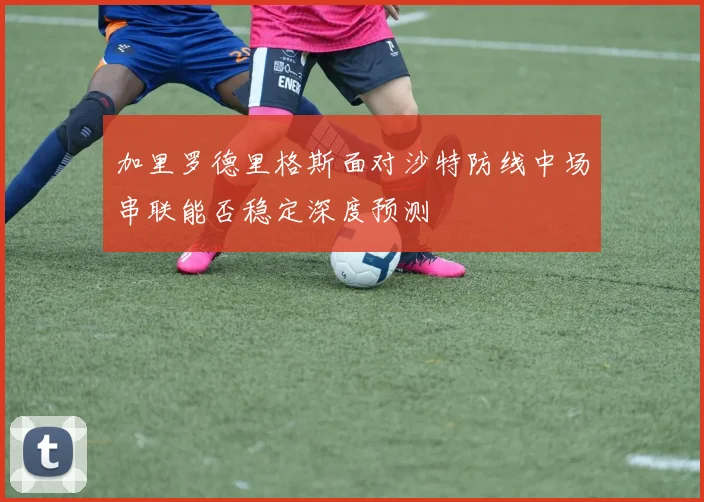加里罗德里格斯面对沙特防线中场串联能否稳定深度预测
