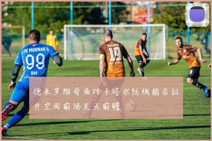 德米罗维奇面对卡塔尔防线能否拉开空间前场支点前瞻