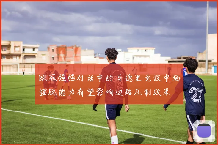 欧冠强强对话中的马德里竞技中场摆脱能力有望影响边路压制效果