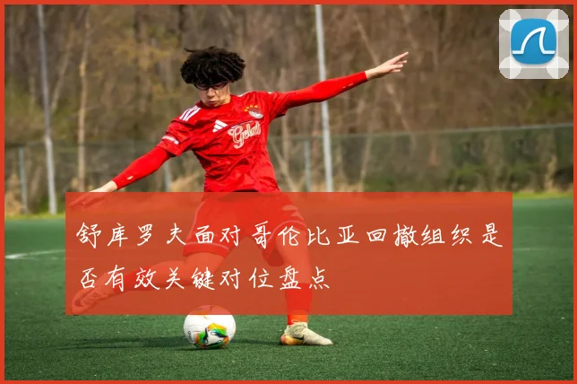 舒库罗夫面对哥伦比亚回撤组织是否有效关键对位盘点